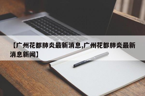 【广州花都肺炎最新消息,广州花都肺炎最新消息新闻】