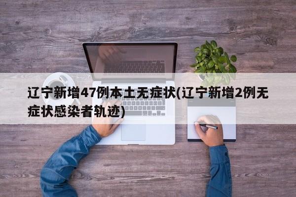 辽宁新增47例本土无症状(辽宁新增2例无症状感染者轨迹)