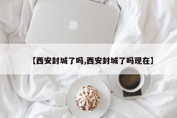 【西安封城了吗,西安封城了吗现在】
