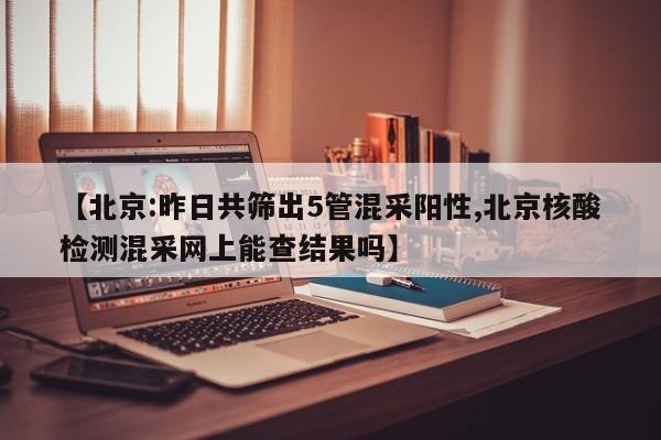 【北京:昨日共筛出5管混采阳性,北京核酸检测混采网上能查结果吗】