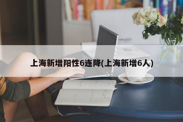 上海新增阳性6连降(上海新增6人)