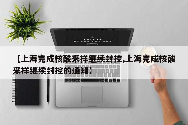 【上海完成核酸采样继续封控,上海完成核酸采样继续封控的通知】