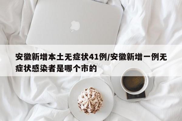 安徽新增本土无症状41例/安徽新增一例无症状感染者是哪个市的
