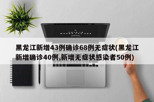 黑龙江新增43例确诊68例无症状(黑龙江新增确诊40例,新增无症状感染者50例)