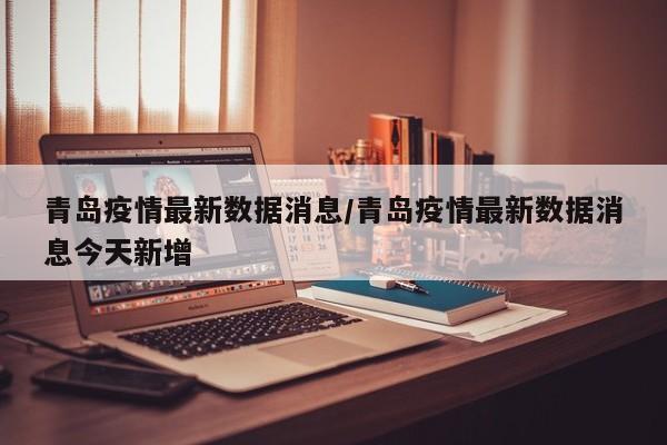 青岛疫情最新数据消息/青岛疫情最新数据消息今天新增