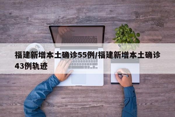 福建新增本土确诊55例/福建新增本土确诊43例轨迹