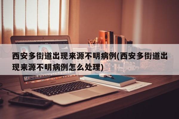 西安多街道出现来源不明病例(西安多街道出现来源不明病例怎么处理)