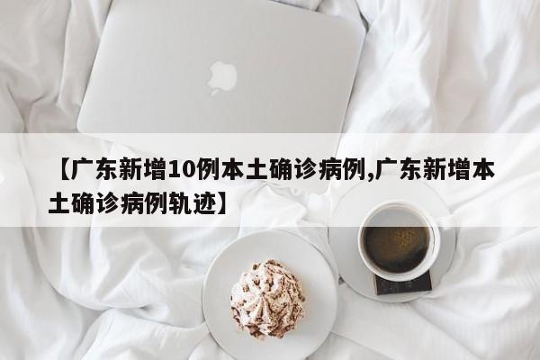 【广东新增10例本土确诊病例,广东新增本土确诊病例轨迹】