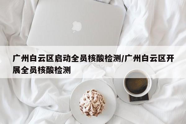广州白云区启动全员核酸检测/广州白云区开展全员核酸检测