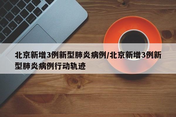 北京新增3例新型肺炎病例/北京新增3例新型肺炎病例行动轨迹