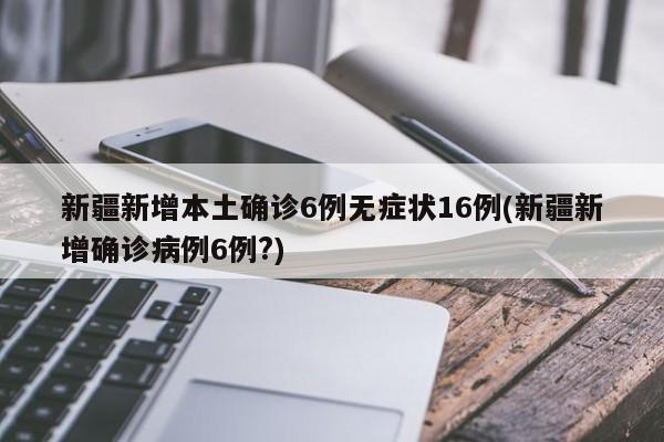 新疆新增本土确诊6例无症状16例(新疆新增确诊病例6例?)
