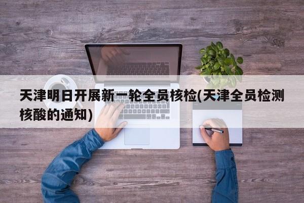 天津明日开展新一轮全员核检(天津全员检测核酸的通知)