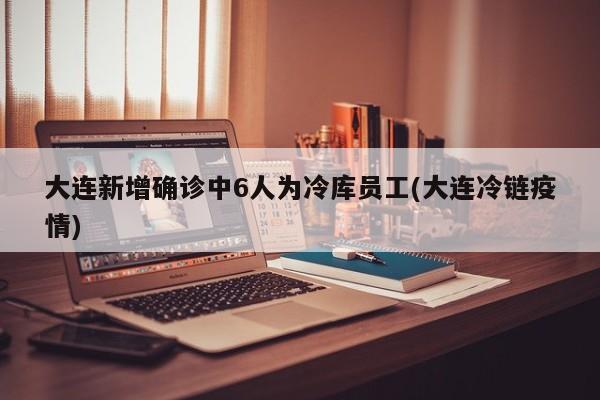 大连新增确诊中6人为冷库员工(大连冷链疫情)