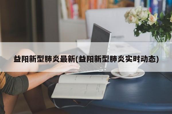 益阳新型肺炎最新(益阳新型肺炎实时动态)