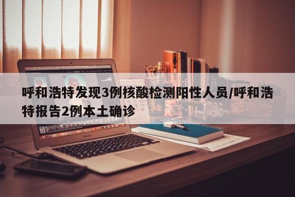 呼和浩特发现3例核酸检测阳性人员/呼和浩特报告2例本土确诊