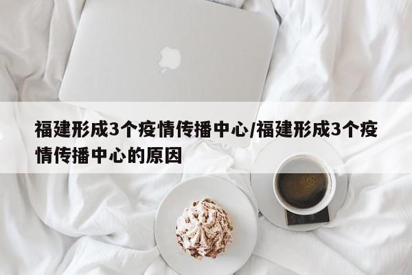 福建形成3个疫情传播中心/福建形成3个疫情传播中心的原因