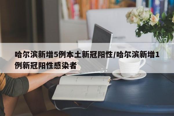 哈尔滨新增5例本土新冠阳性/哈尔滨新增1例新冠阳性感染者