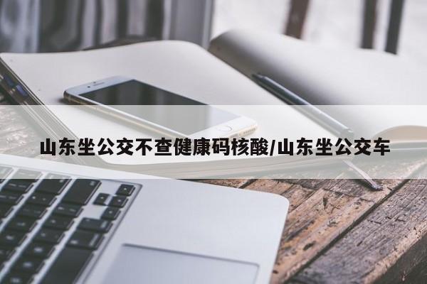 山东坐公交不查健康码核酸/山东坐公交车
