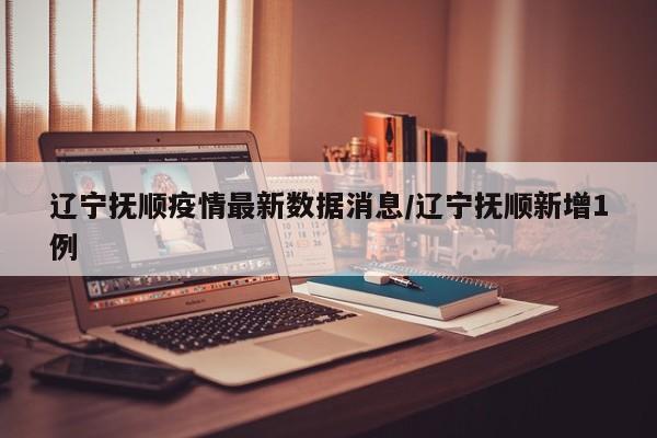 辽宁抚顺疫情最新数据消息/辽宁抚顺新增1例