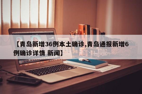 【青岛新增36例本土确诊,青岛通报新增6例确诊详情 新闻】