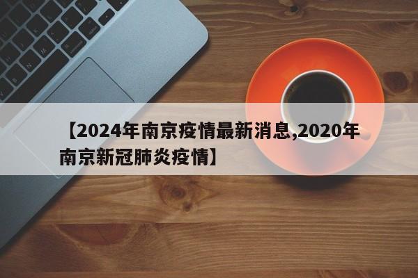 【2024年南京疫情最新消息,2020年南京新冠肺炎疫情】