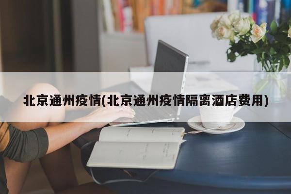 北京通州疫情(北京通州疫情隔离酒店费用)