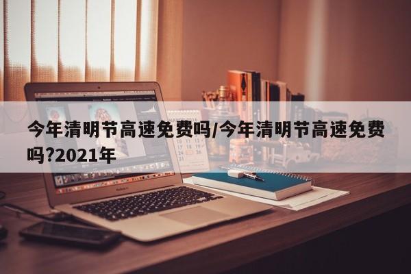 今年清明节高速免费吗/今年清明节高速免费吗?2021年