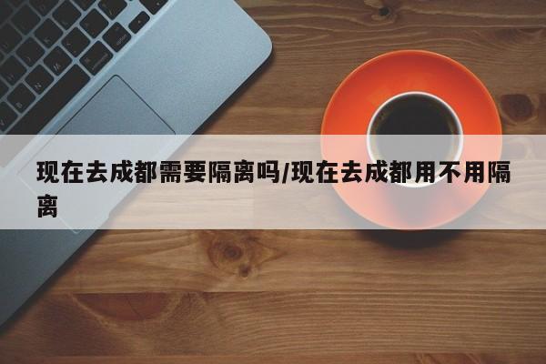 现在去成都需要隔离吗/现在去成都用不用隔离