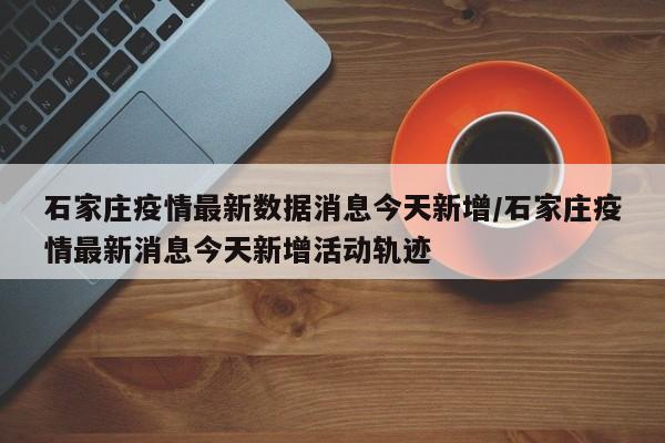 石家庄疫情最新数据消息今天新增/石家庄疫情最新消息今天新增活动轨迹