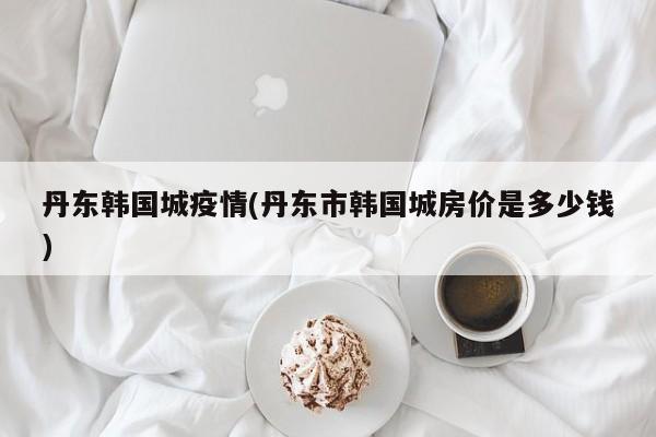 丹东韩国城疫情(丹东市韩国城房价是多少钱)