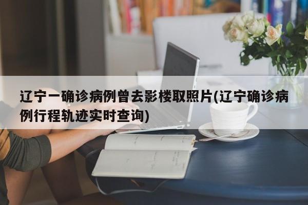 辽宁一确诊病例曾去影楼取照片(辽宁确诊病例行程轨迹实时查询)