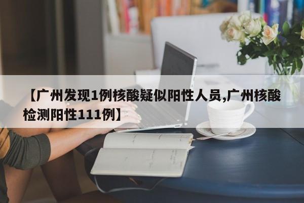 【广州发现1例核酸疑似阳性人员,广州核酸检测阳性111例】