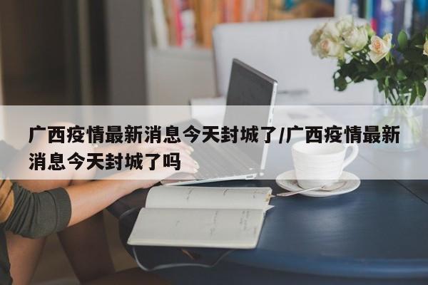 广西疫情最新消息今天封城了/广西疫情最新消息今天封城了吗