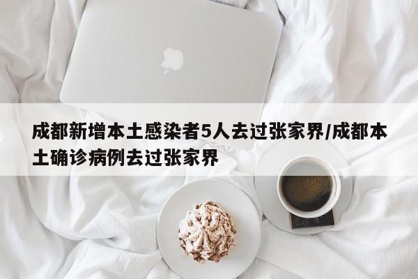 成都新增本土感染者5人去过张家界/成都本土确诊病例去过张家界