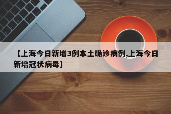 【上海今日新增3例本土确诊病例,上海今日新增冠状病毒】