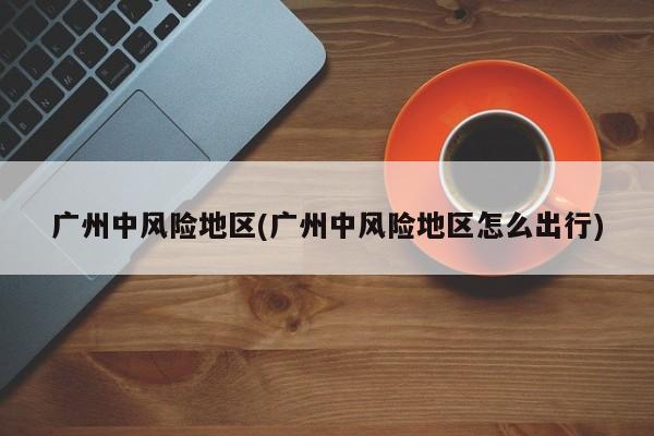 广州中风险地区(广州中风险地区怎么出行)