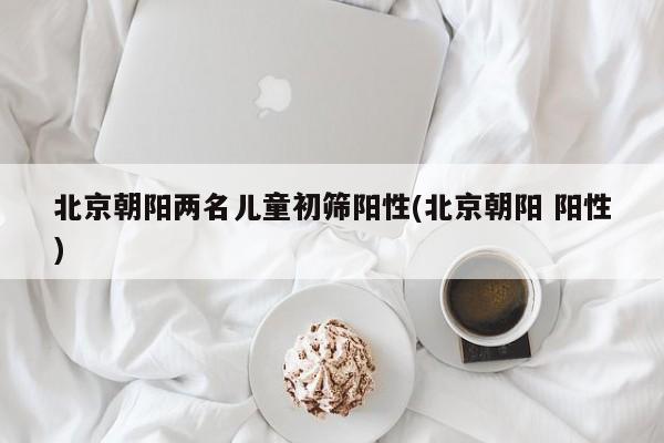 北京朝阳两名儿童初筛阳性(北京朝阳 阳性)