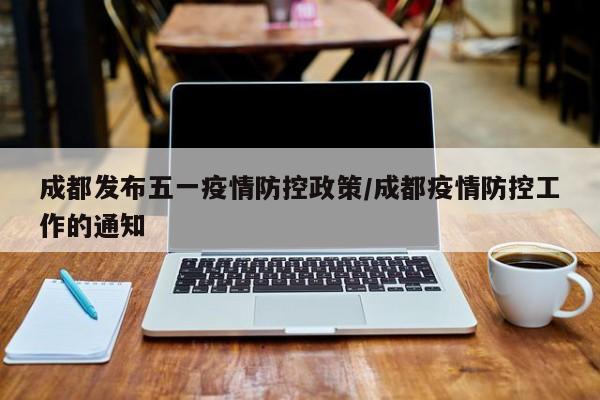 成都发布五一疫情防控政策/成都疫情防控工作的通知