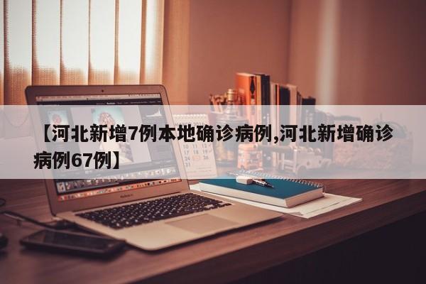 【河北新增7例本地确诊病例,河北新增确诊病例67例】