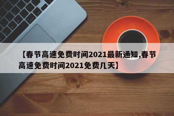 【春节高速免费时间2021最新通知,春节高速免费时间2021免费几天】