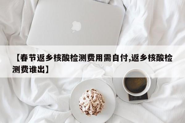 【春节返乡核酸检测费用需自付,返乡核酸检测费谁出】