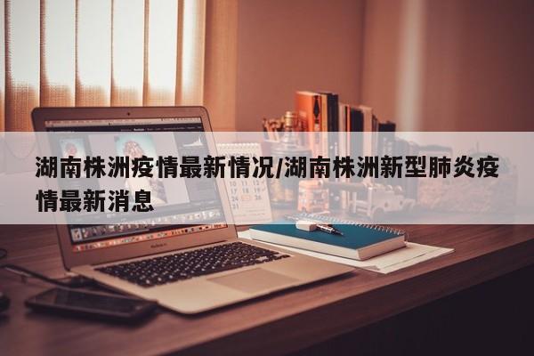 湖南株洲疫情最新情况/湖南株洲新型肺炎疫情最新消息