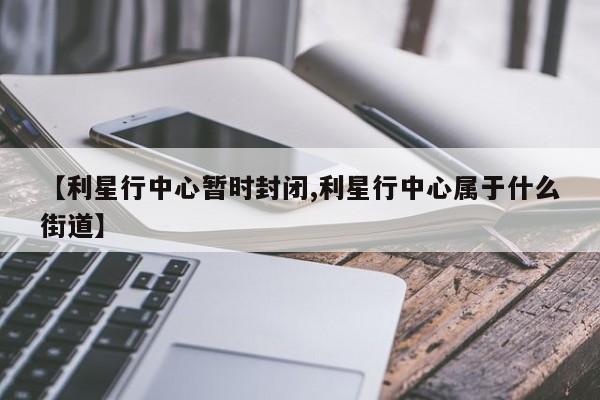 【利星行中心暂时封闭,利星行中心属于什么街道】