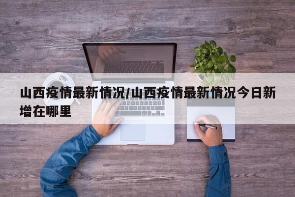 山西疫情最新情况/山西疫情最新情况今日新增在哪里