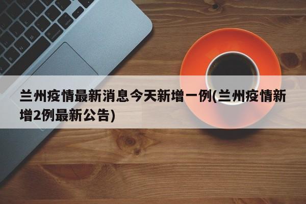 兰州疫情最新消息今天新增一例(兰州疫情新增2例最新公告)