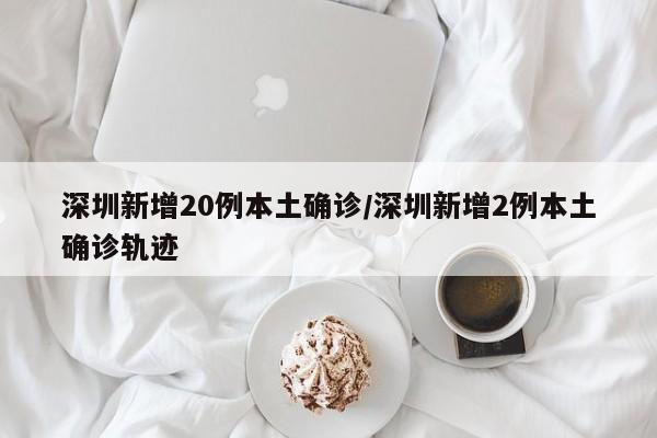 深圳新增20例本土确诊/深圳新增2例本土确诊轨迹