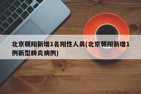 北京朝阳新增1名阳性人员(北京朝阳新增1例新型肺炎病例)