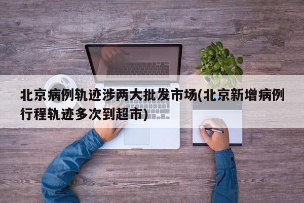 北京病例轨迹涉两大批发市场(北京新增病例行程轨迹多次到超市)
