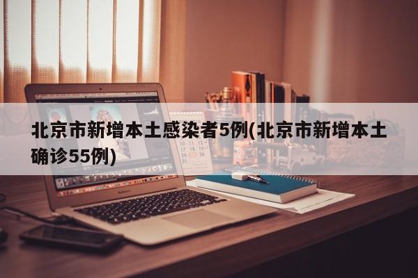 北京市新增本土感染者5例(北京市新增本土确诊55例)