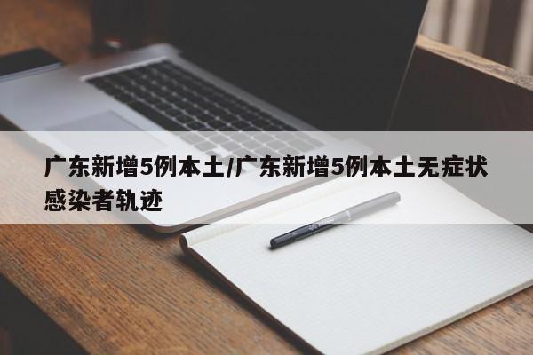 广东新增5例本土/广东新增5例本土无症状感染者轨迹
